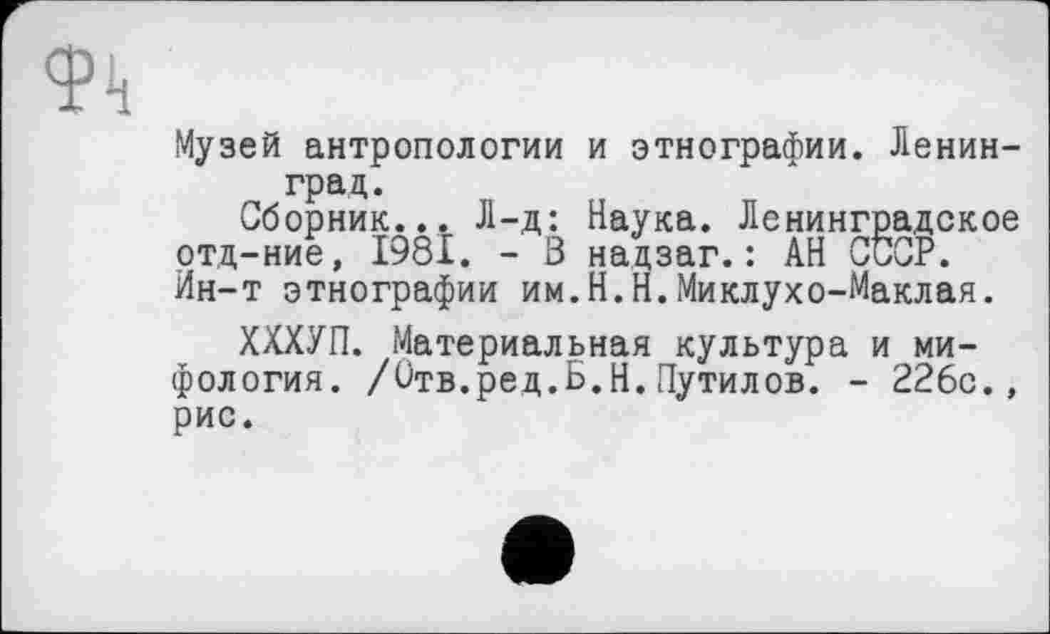 ﻿Музей антропологии и этнографии. Ленинград.
Сборник... Л-д: Наука. Ленинградское отд-ние, 1981. - В надзаг.: АН СССР. Ин-т этнографии им.Н.Н.Миклухо-Маклая.
ХХХУП. Материальная культура и мифология. /Отв.ред.Б.Н.Путилов. - 226с., рис.